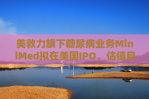 美敦力旗下糖尿病业务MiniMed拟在美国IPO，估值目标79亿美元