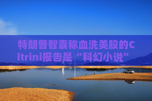 特朗普智囊称血洗美股的Citrini报告是“科幻小说” 强调积极拥抱AI