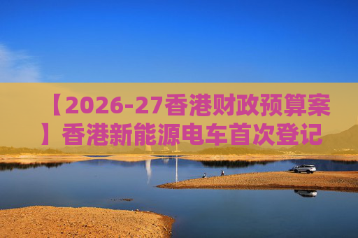 【2026-27香港财政预算案】香港新能源电车首次登记税延长至2028年 电动私家车税务宽减3月底终止