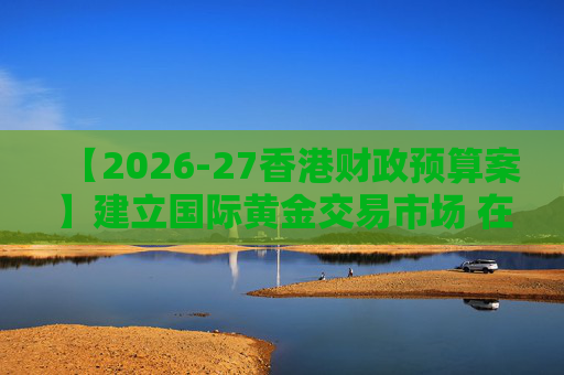 【2026-27香港财政预算案】建立国际黄金交易市场 在港进行黄金交易及结算将有税务优惠