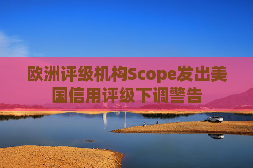 欧洲评级机构Scope发出美国信用评级下调警告  第1张