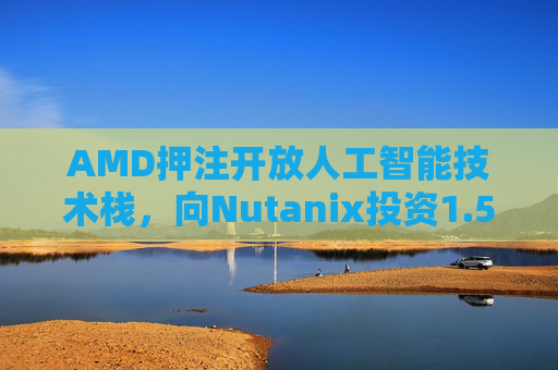 AMD押注开放人工智能技术栈，向Nutanix投资1.5亿美元