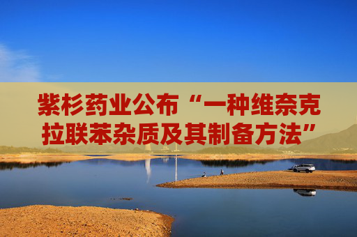 紫杉药业公布“一种维奈克拉联苯杂质及其制备方法”专利