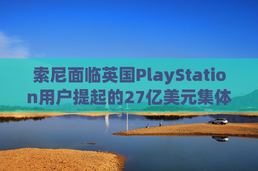 索尼面临英国PlayStation用户提起的27亿美元集体诉讼