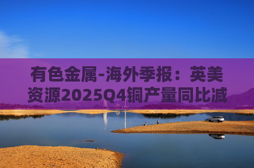 有色金属-海外季报：英美资源2025Q4铜产量同比减少14%至17万吨 2026年铜产量指引由76-82 万吨修订为70-76万吨