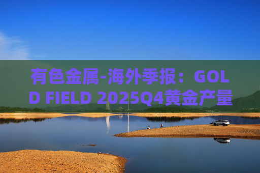 有色金属-海外季报：GOLD FIELD 2025Q4黄金产量环比增加9.6%至21.74吨 AISC环比上涨18.7%至1673美元/盎司