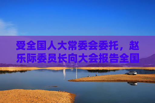 受全国人大常委会委托，赵乐际委员长向大会报告全国人大常委会工作