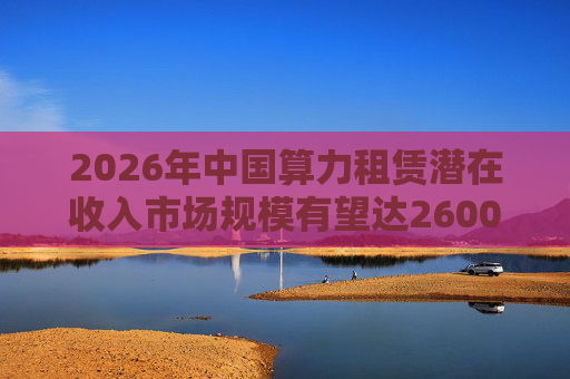 2026年中国算力租赁潜在收入市场规模有望达2600亿元，群兴玩具、优刻得涨停