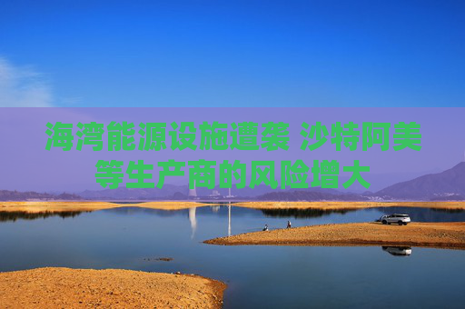 海湾能源设施遭袭 沙特阿美等生产商的风险增大