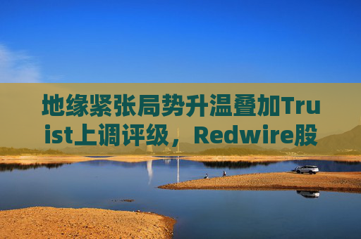 地缘紧张局势升温叠加Truist上调评级，Redwire股价逆市走高