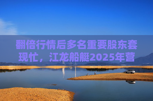 翻倍行情后多名重要股东套现忙，江龙船艇2025年营收腰斩净利润迎上市首亏