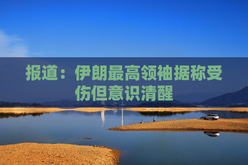 报道：伊朗最高领袖据称受伤但意识清醒