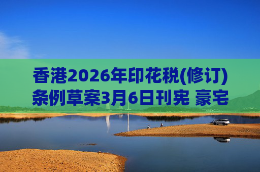香港2026年印花税(修订)条例草案3月6日刊宪 豪宅交易印花税上调至6.5%