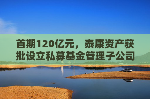 首期120亿元，泰康资产获批设立私募基金管理子公司