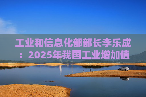 工业和信息化部部长李乐成：2025年我国工业增加值41.7万亿元，世界第一制造大国地位进一步巩固