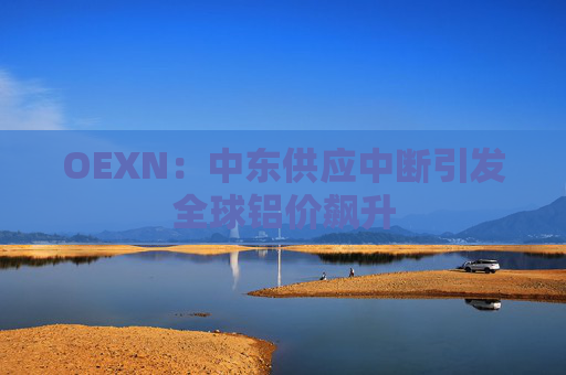 OEXN：中东供应中断引发全球铝价飙升