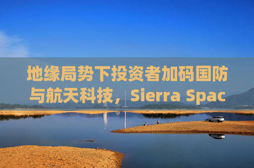 地缘局势下投资者加码国防与航天科技，Sierra Space估值达80亿美元