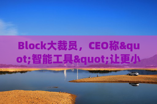 Block大裁员，CEO称"智能工具"让更小的团队能做更多事情