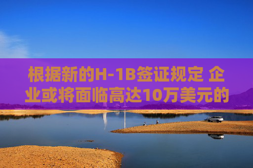 根据新的H-1B签证规定 企业或将面临高达10万美元的费用。
