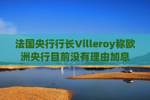 法国央行行长Villeroy称欧洲央行目前没有理由加息