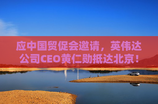 应中国贸促会邀请,英伟达公司CEO黄仁勋抵达北京!3个月前,黄仁勋曾在华表态:要继续与中国合作