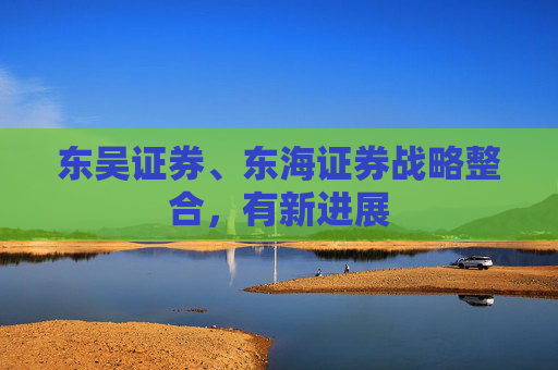 东吴证券、东海证券战略整合，有新进展