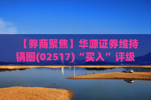 【券商聚焦】华源证券维持锅圈(02517)“买入”评级 看好公司营收快速增长、盈利能力持续提升