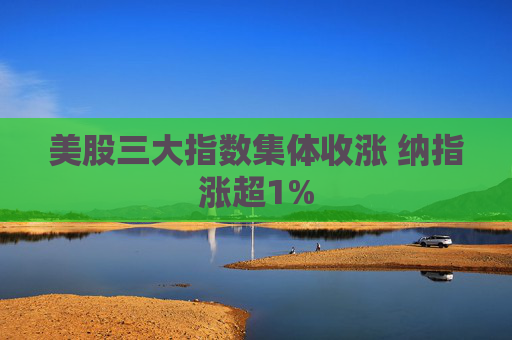 美股三大指数集体收涨 纳指涨超1%