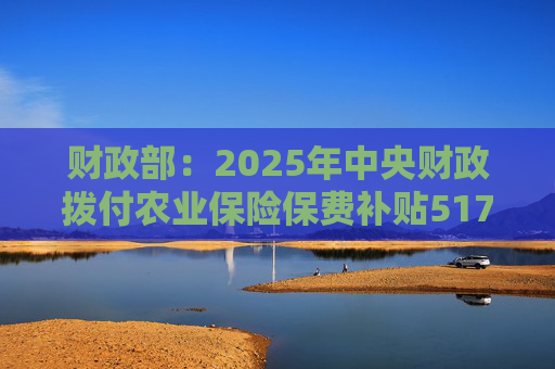 财政部：2025年中央财政拨付农业保险保费补贴517亿元，支持农业保险保费超1550亿元