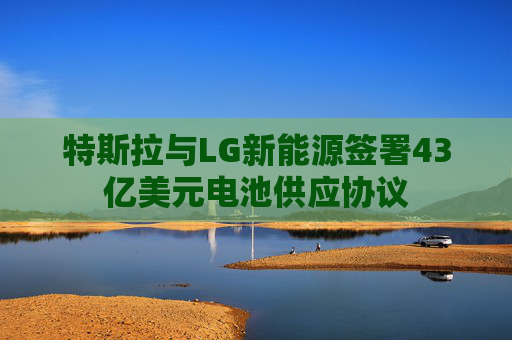 特斯拉与LG新能源签署43亿美元电池供应协议