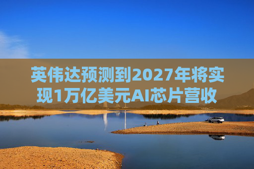 英伟达预测到2027年将实现1万亿美元AI芯片营收