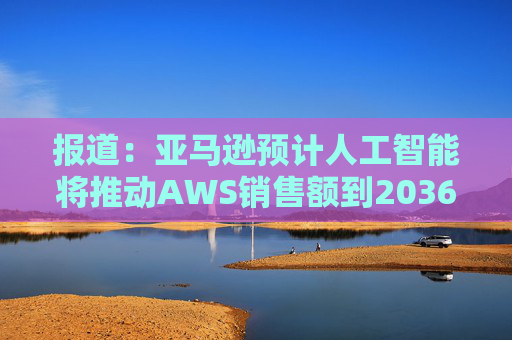 报道：亚马逊预计人工智能将推动AWS销售额到2036年达到6000亿美元