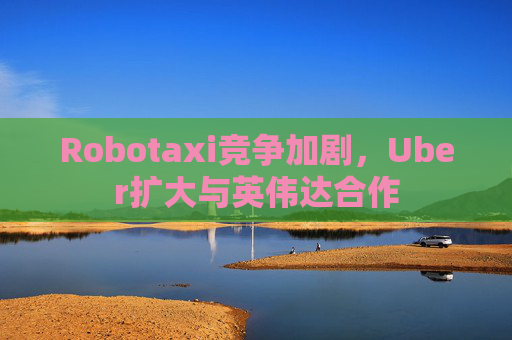Robotaxi竞争加剧，Uber扩大与英伟达合作