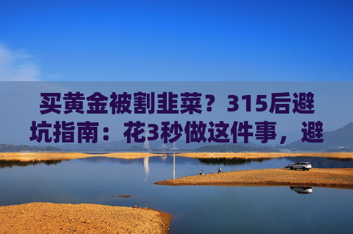 买黄金被割韭菜？315后避坑指南：花3秒做这件事，避开大半陷阱