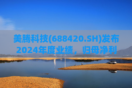 美腾科技(688420.SH)发布2024年度业绩，归母净利润4068万元，同比下降45.21%