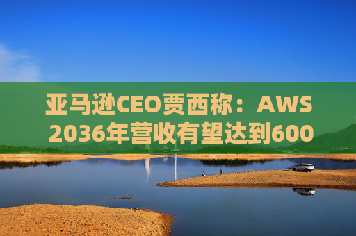 亚马逊CEO贾西称：AWS 2036年营收有望达到6000亿美元