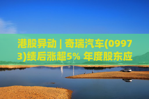 港股异动 | 奇瑞汽车(09973)绩后涨超5% 年度股东应占利润同比增加34.6% 公司新能源转型加速