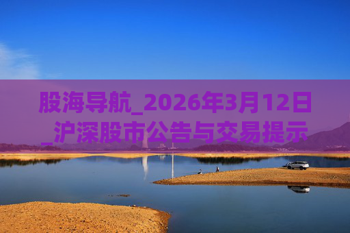 股海导航_2026年3月12日_沪深股市公告与交易提示