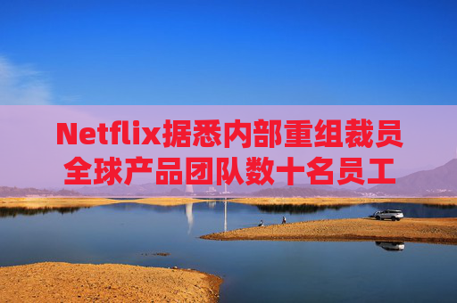 Netflix据悉内部重组裁员全球产品团队数十名员工