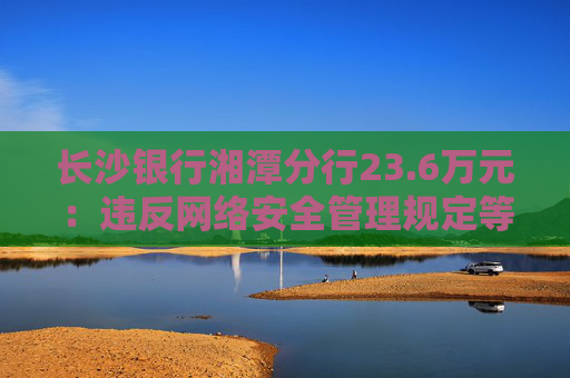 长沙银行湘潭分行23.6万元：违反网络安全管理规定等
