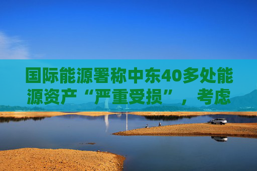 国际能源署称中东40多处能源资产“严重受损”，考虑进一步释放原油储备