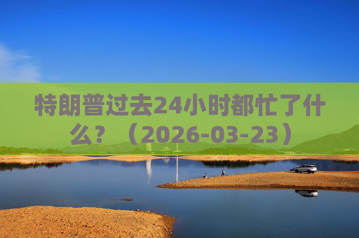 特朗普过去24小时都忙了什么？（2026-03-23）