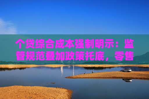个贷综合成本强制明示：监管规范叠加政策托底，零售信贷迎拐点？