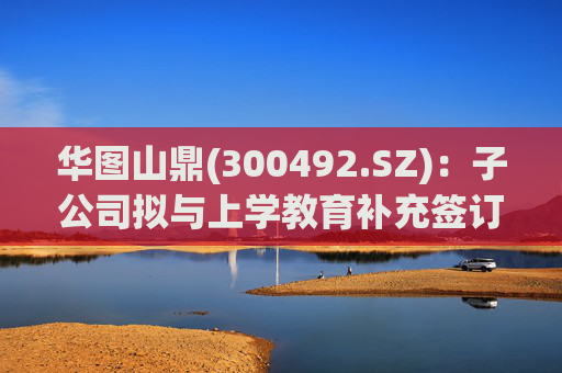 华图山鼎(300492.SZ)：子公司拟与上学教育补充签订《关于存量学员委托交付等相关事宜的协议》  第1张