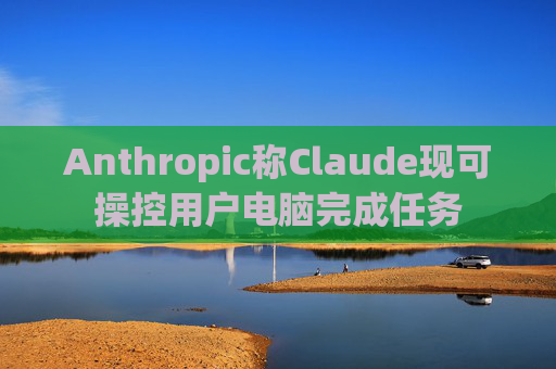 Anthropic称Claude现可操控用户电脑完成任务