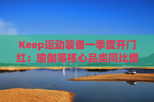 Keep运动装备一季度开门红：瑜伽等核心品类同比增长40%