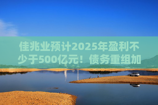 佳兆业预计2025年盈利不少于500亿元！债务重组加速后，这些出险房企集中“扭亏”