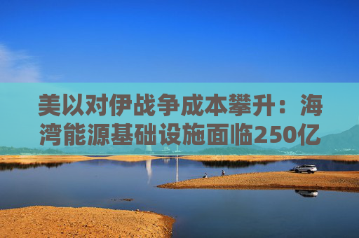 美以对伊战争成本攀升：海湾能源基础设施面临250亿美元修复账单