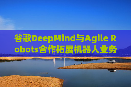 谷歌DeepMind与Agile Robots合作拓展机器人业务