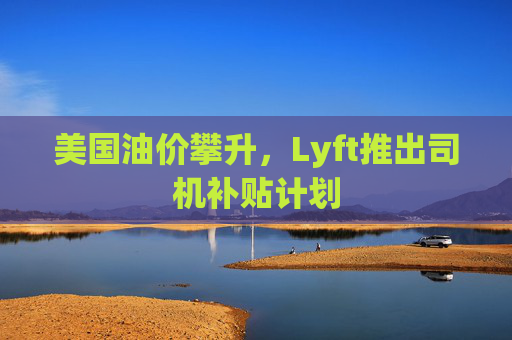 美国油价攀升，Lyft推出司机补贴计划